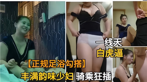 足浴店禁忌诱惑，丰满人妻骑乘狂插欲火四射